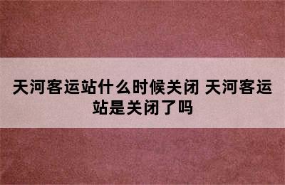 天河客运站什么时候关闭 天河客运站是关闭了吗